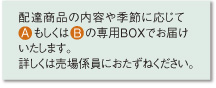 配達商品の内容や季節に応じてAもしくはBの専用BOXでお届け いたします。 詳しくは売場係員におたずねください。