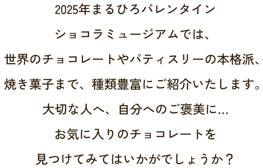 2025年まるひろバレンタインショコラミュージアムでは、世界のチョコレートやパティスリーの本格派、焼き菓子まで、種類豊富にご紹介いたします。
                    大切な人へ、自分へのご褒美に…お気に入りのチョコレートを見つけてみてはいかがでしょうか？