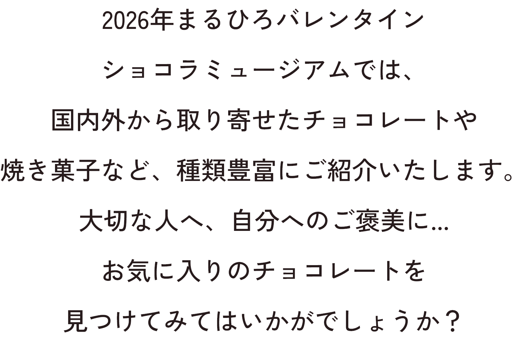 2026年まるひろバレンタインショコラミュージアムでは、国内外から取り寄せたチョコレートや焼き菓子など、
                    種類豊富にご紹介いたします。大切な人へ、自分へのご褒美に...お気に入りのチョコレートを見つけてみてはいかがでしょうか？